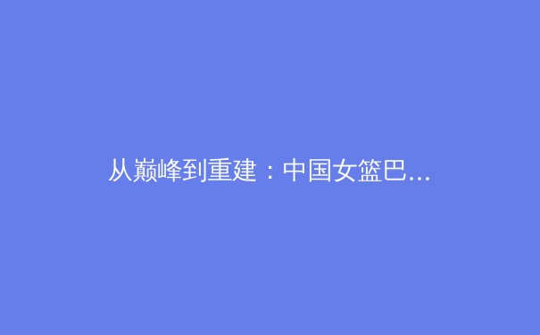 从巅峰到重建：中国女篮巴黎周期的人才困局与突围之路