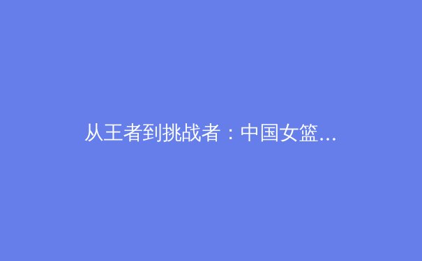 从王者到挑战者：中国女篮巴黎周期技战术转型深度解析 - 2