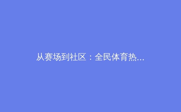 从赛场到社区：全民体育热潮背后的社会价值与时代意义 - 2