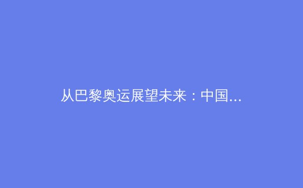 从巴黎奥运展望未来：中国军团如何在新周期重塑竞技体育生态 - 2